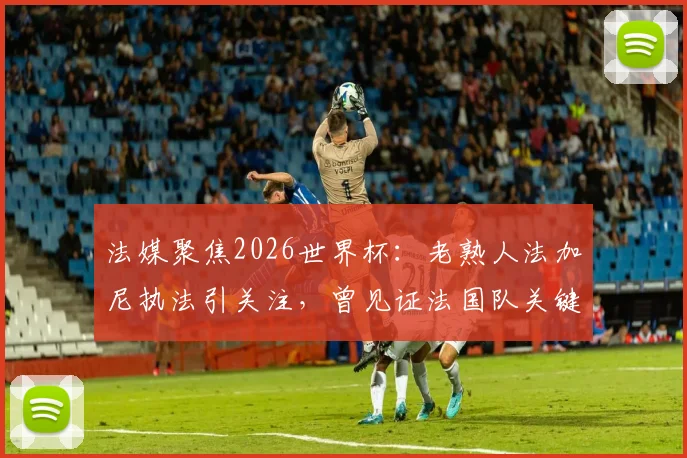 法媒聚焦2026世界杯:老熟人法加尼执法引关注,曾见证法国队关键胜利