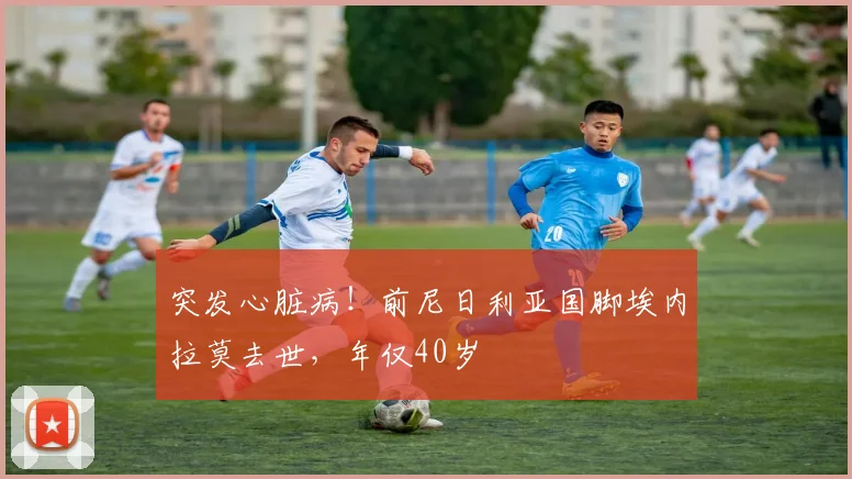 突发心脏病！前尼日利亚国脚埃内拉莫去世，年仅40岁
