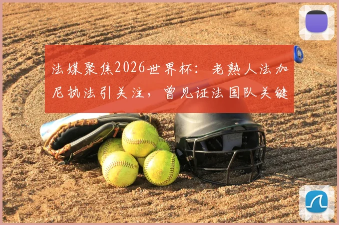 法媒聚焦2026世界杯:老熟人法加尼执法引关注,曾见证法国队关键胜利