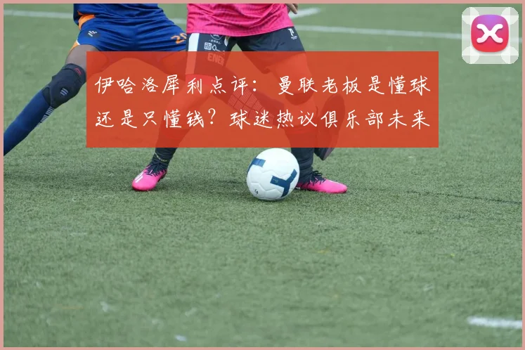 伊哈洛犀利点评:曼联老板是懂球还是只懂钱?球迷热议俱乐部未来方向