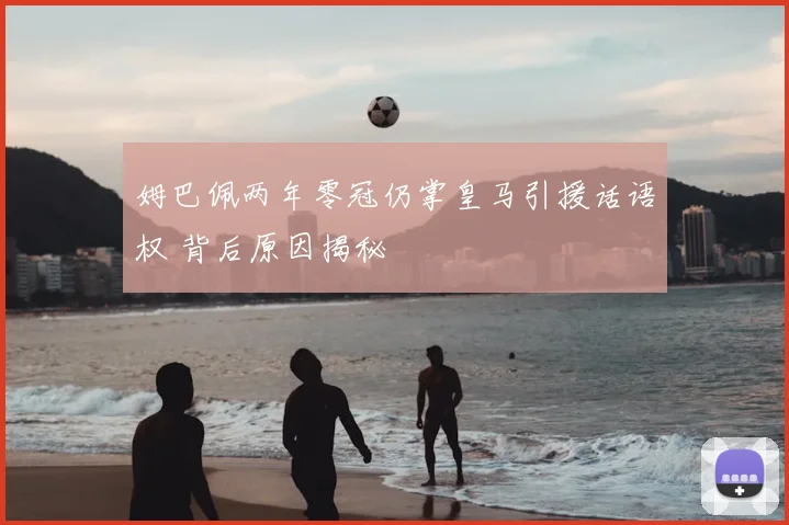 姆巴佩两年零冠仍掌皇马引援话语权 背后原因揭秘