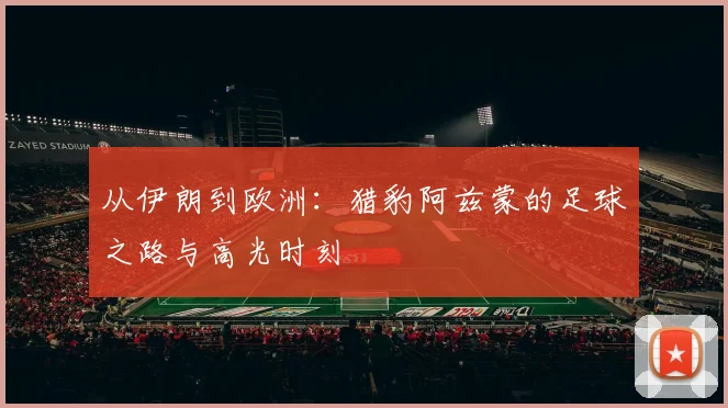 从伊朗到欧洲:猎豹阿兹蒙的足球之路与高光时刻