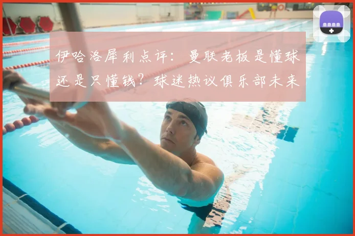 伊哈洛犀利点评:曼联老板是懂球还是只懂钱?球迷热议俱乐部未来方向