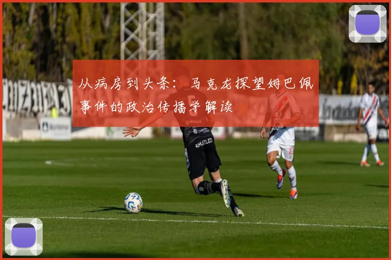 从病房到头条:马克龙探望姆巴佩事件的政治传播学解读