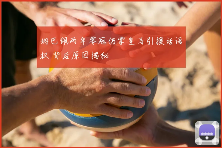 姆巴佩两年零冠仍掌皇马引援话语权 背后原因揭秘