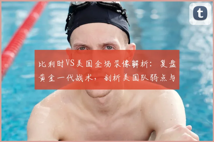 比利时VS美国全场录像解析:复盘黄金一代战术,剖析美国队弱点与德布劳内关键作用