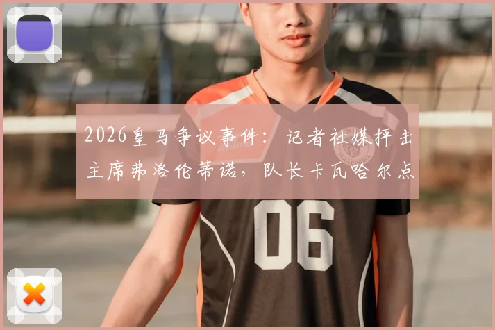 2026皇马争议事件:记者社媒抨击主席弗洛伦蒂诺,队长卡瓦哈尔点赞是手滑还是表态?
