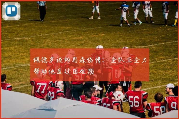 佩德罗谈约恩森伤情:全队正全力帮助他度过困难期