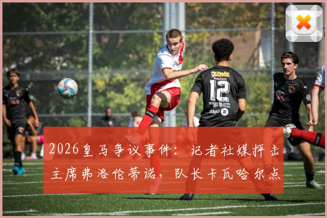 2026皇马争议事件:记者社媒抨击主席弗洛伦蒂诺,队长卡瓦哈尔点赞是手滑还是表态?