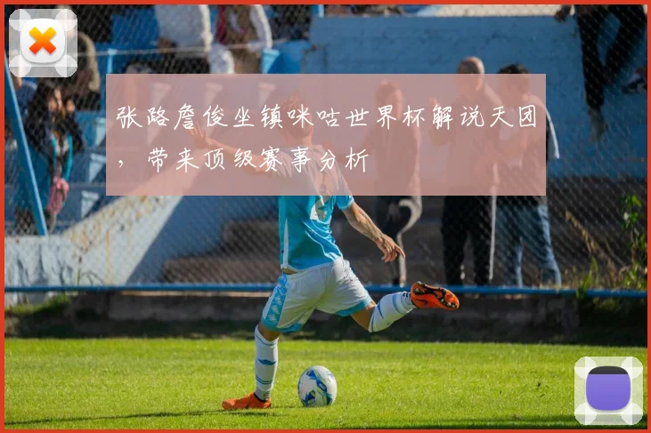 张路詹俊坐镇咪咕世界杯解说天团，带来顶级赛事分析